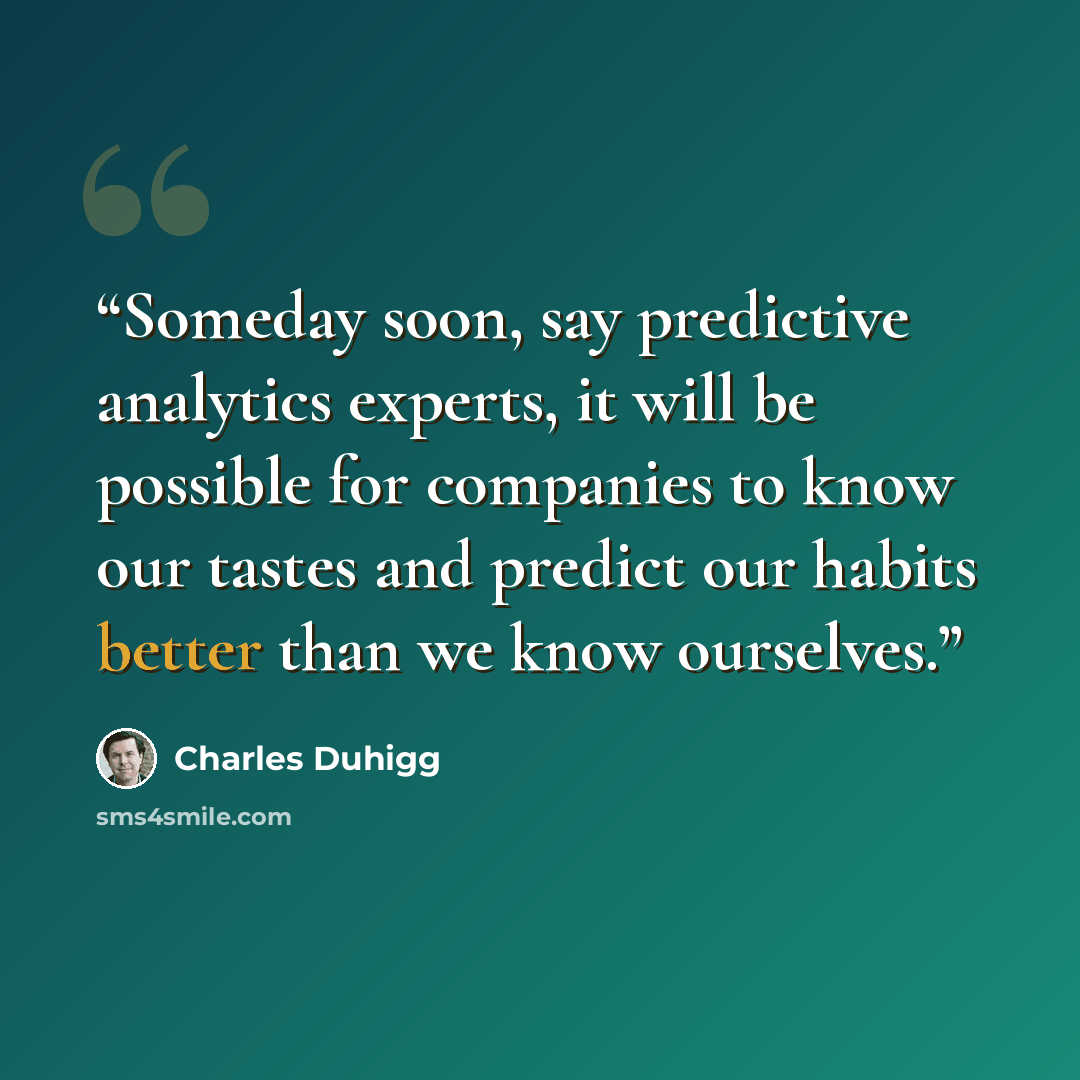 “Someday soon, say predictive analytics experts, it will be possible for companies to know our tastes and predict our habits better than we know ourselves.” quote by Charles Duhigg