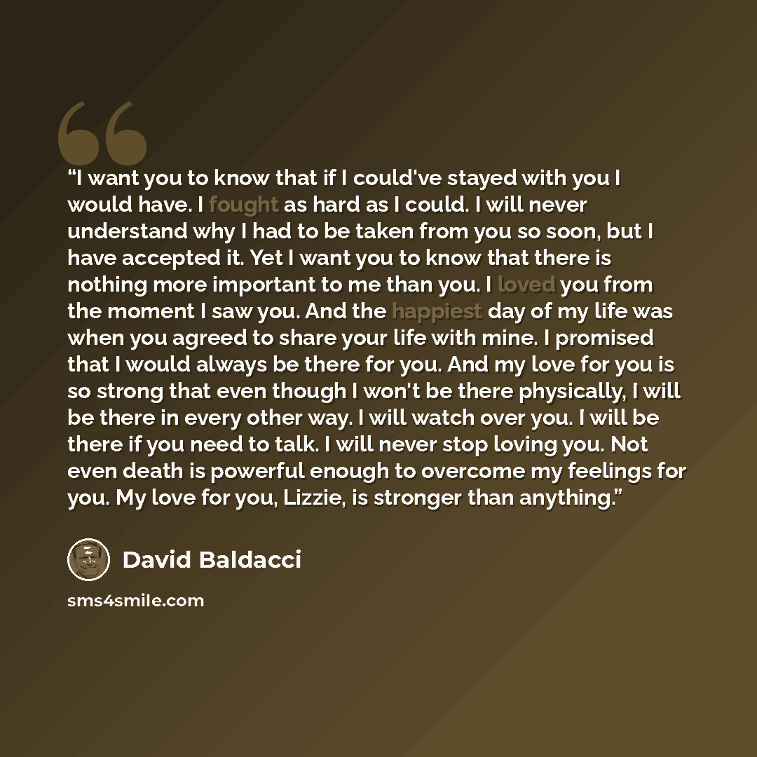 “I want you to know that if I could've stayed with you I would have. I fought as hard as I could. I will never understand why I had to be taken from you so soon, but I have accepted it. Yet I want you to know that there is nothing more important to me than you. I loved you from the moment I saw…” quote by David Baldacci