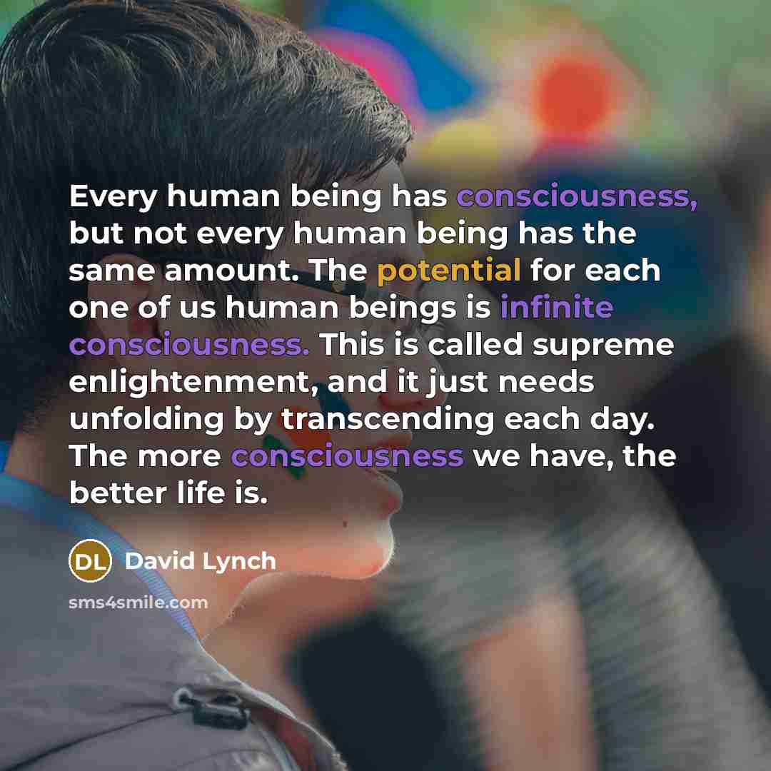 “Every human being has consciousness, but not every human being has the same amount. The potential for each one of us human beings is infinite consciousness. This is called supreme enlightenment, and it just needs unfolding by transcending each day. The more consciousness we have, the better life is.” quote by David Lynch
