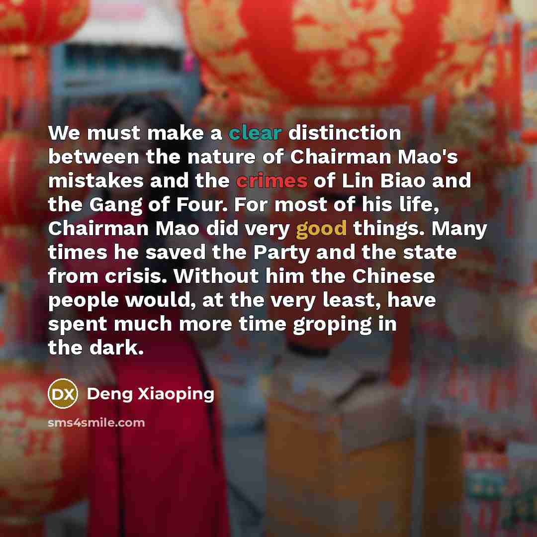 “We must make a clear distinction between the nature of Chairman Mao's mistakes and the crimes of Lin Biao and the Gang of Four. For most of his life, Chairman Mao did very good things. Many times he saved the Party and the state from crisis. Without him the Chinese people would, at the very least…” quote by Deng Xiaoping