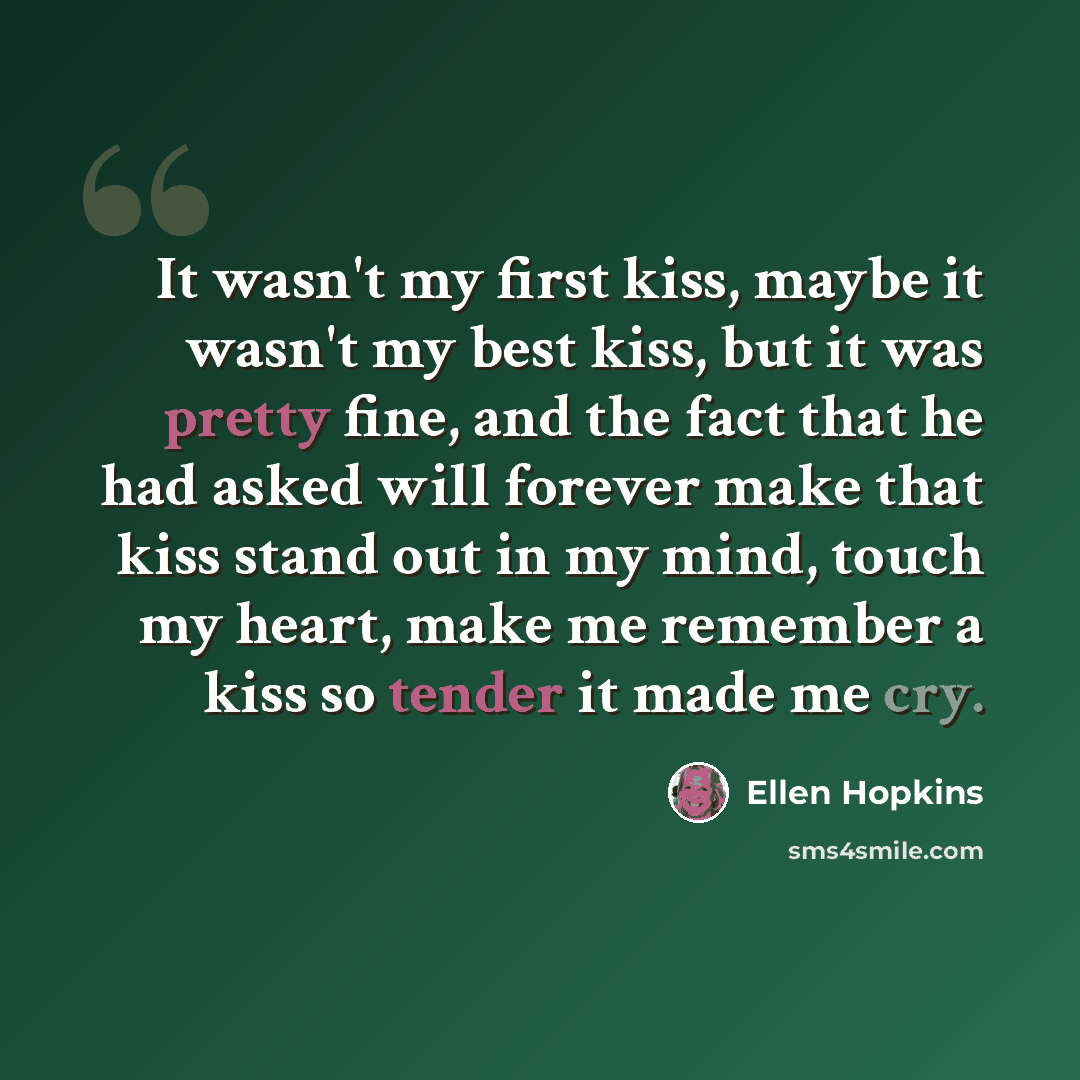 “It wasn't my first kiss, maybe it wasn't my best kiss, but it was pretty fine, and the fact that he had asked will forever make that kiss stand out in my mind, touch my heart, make me remember a kiss so tender it made me cry.” quote by Ellen Hopkins