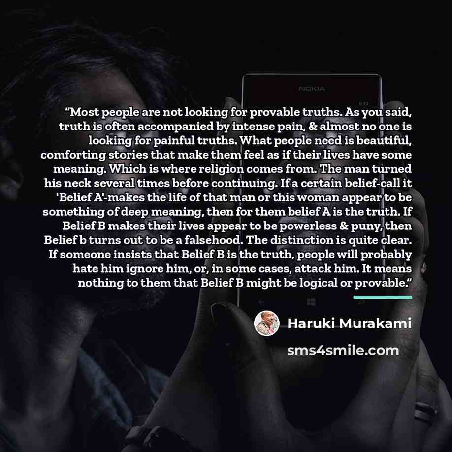 “Most people are not looking for provable truths. As you said, truth is often accompanied by intense pain, & almost no one is looking for painful truths. What people need is beautiful, comforting stories that make them feel as if their lives have some meaning. Which is where religion comes from…” quote by Haruki Murakami