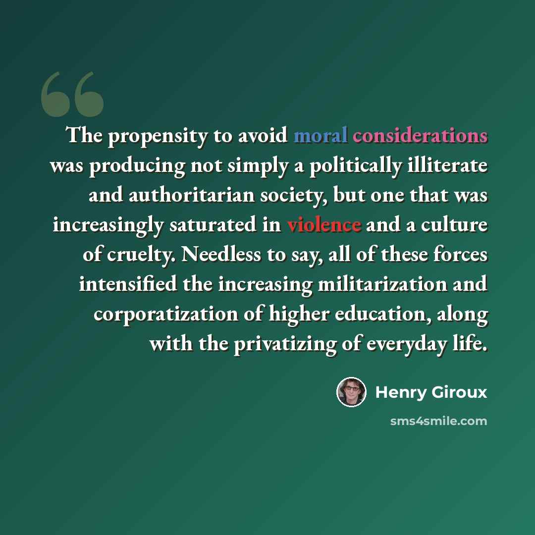 “The propensity to avoid moral considerations was producing not simply a politically illiterate and authoritarian society, but one that was increasingly saturated in violence and a culture of cruelty. Needless to say, all of these forces intensified the increasing militarization and corporatization…” quote by Henry Giroux