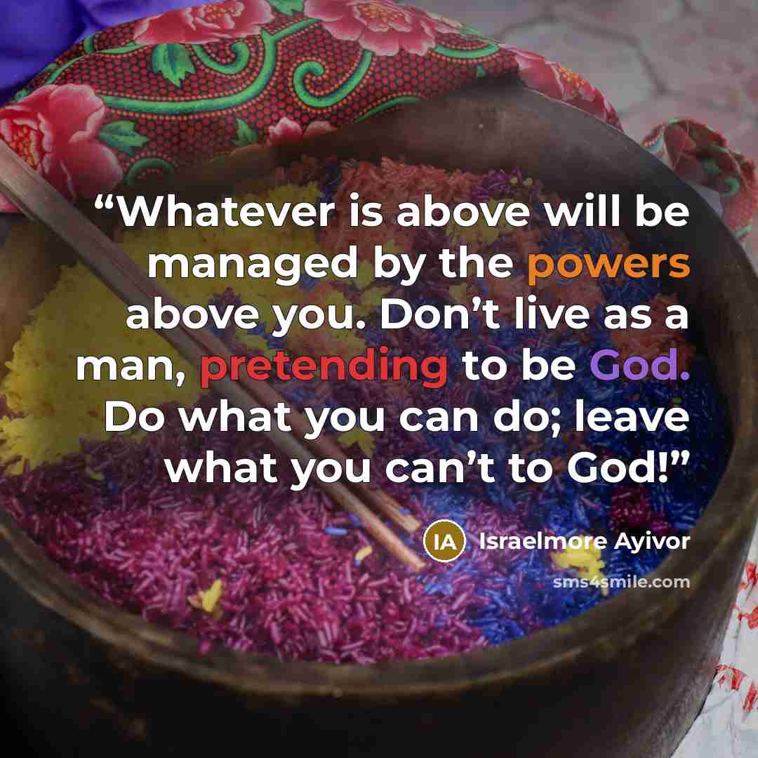 “Whatever is above will be managed by the powers above you. Don’t live as a man, pretending to be God. Do what you can do; leave what you can’t to God!” quote by Israelmore Ayivor