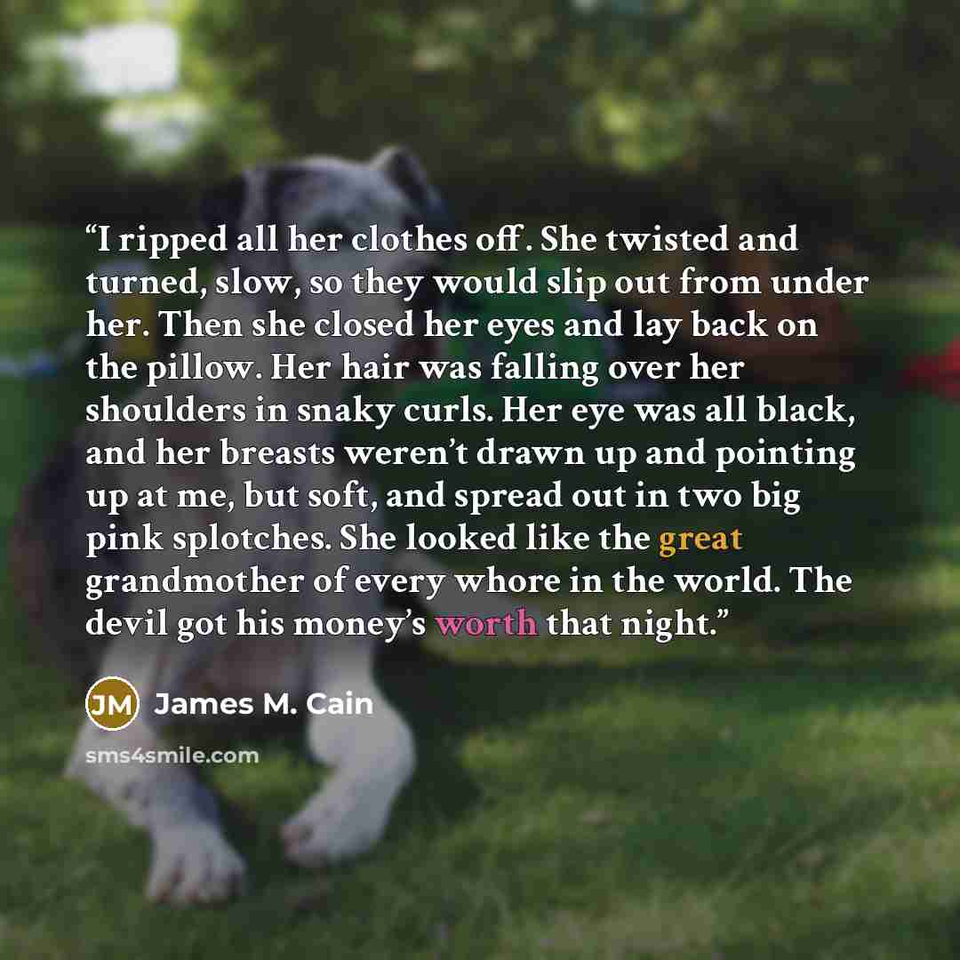 “I ripped all her clothes off. She twisted and turned, slow, so they would slip out from under her. Then she closed her eyes and lay back on the pillow. Her hair was falling over her shoulders in snaky curls. Her eye was all black, and her breasts weren’t drawn up and pointing up at me, but soft…” quote by James M. Cain