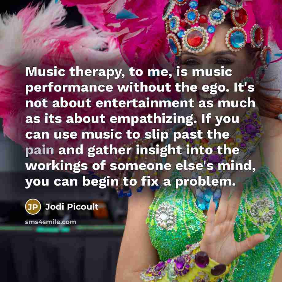 “Music therapy, to me, is music performance without the ego. It's not about entertainment as much as its about empathizing. If you can use music to slip past the pain and gather insight into the workings of someone else's mind, you can begin to fix a problem.” quote by Jodi Picoult