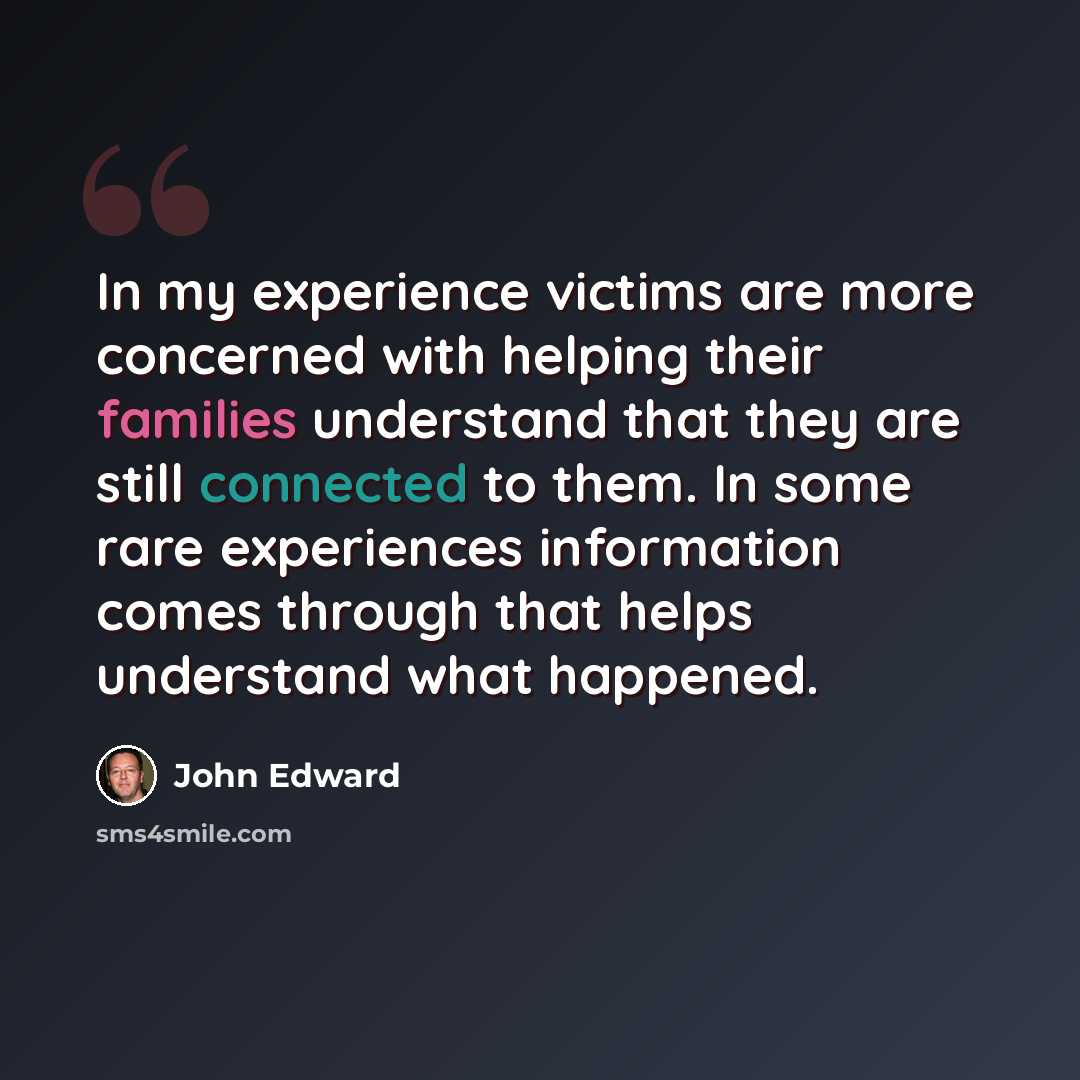 “In my experience victims are more concerned with helping their families understand that they are still connected to them. In some rare experiences information comes through that helps understand what happened.” quote by John Edward