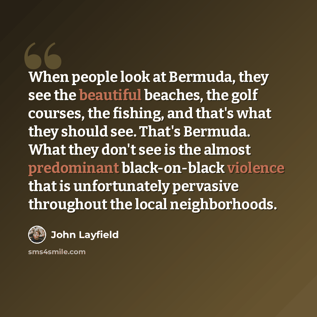 “When people look at Bermuda, they see the beautiful beaches, the golf courses, the fishing, and that's what they should see. That's Bermuda. What they don't see is the almost predominant black-on-black violence that is unfortunately pervasive throughout the local neighborhoods.” quote by John Layfield