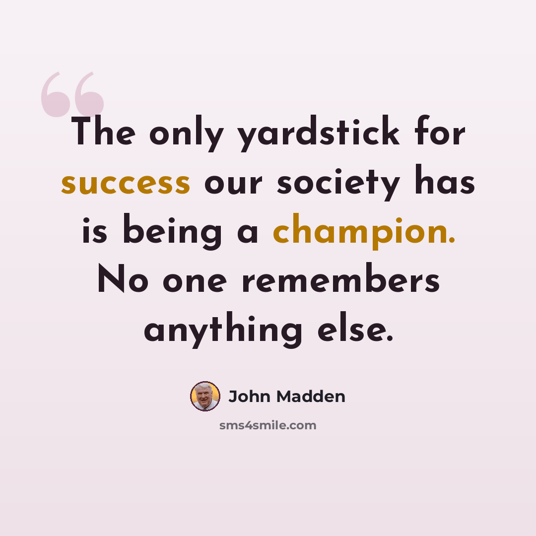 “The only yardstick for success our society has is being a champion. No one remembers anything else.” quote by John Madden