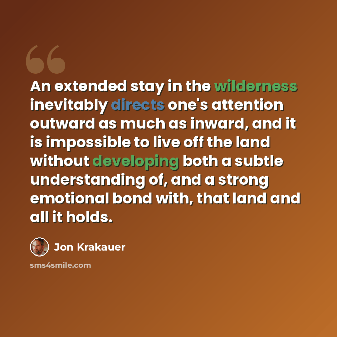“An extended stay in the wilderness inevitably directs one's attention outward as much as inward, and it is impossible to live off the land without developing both a subtle understanding of, and a strong emotional bond with, that land and all it holds.” quote by Jon Krakauer