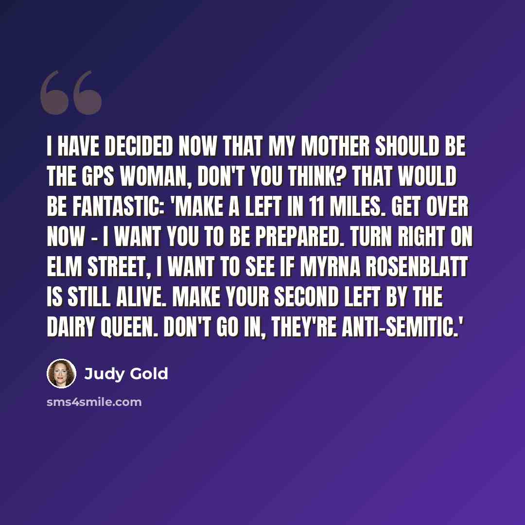 “I have decided now that my mother should be the GPS woman, don't you think? That would be fantastic: 'Make a left in 11 miles. Get over now - I want you to be prepared. Turn right on Elm Street, I want to see if Myrna Rosenblatt is still alive. Make your second left by the Dairy Queen. Don't go…” quote by Judy Gold
