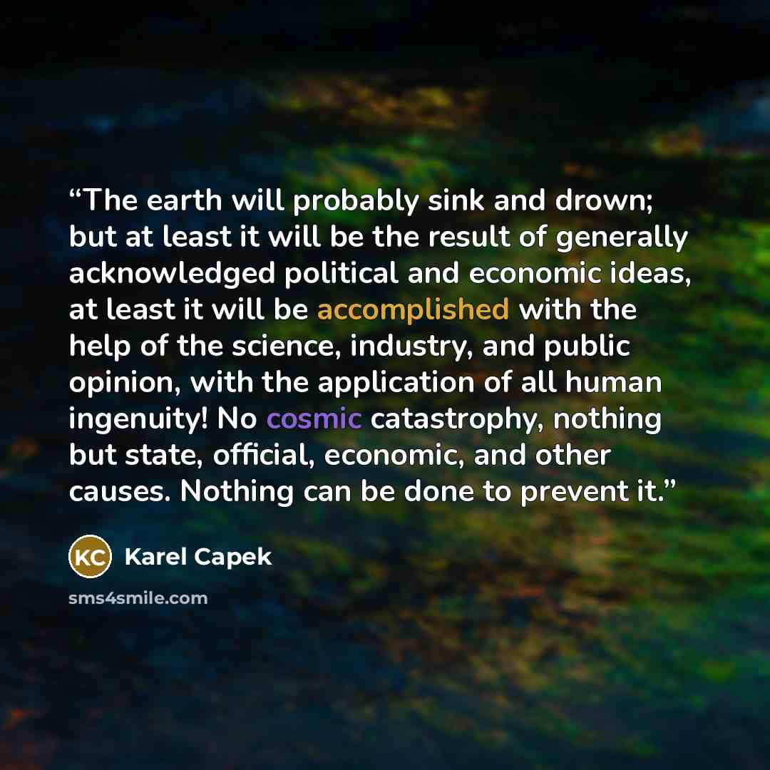 “The earth will probably sink and drown; but at least it will be the result of generally acknowledged political and economic ideas, at least it will be accomplished with the help of the science, industry, and public opinion, with the application of all human ingenuity! No cosmic catastrophy…” quote by Karel Čapek