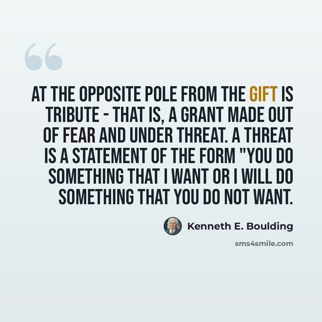 “At the opposite pole from the gift is tribute - that is, a grant made out of fear and under threat. A threat is a statement of the form "you do something that I want or I will do something that you do not want.” quote by Kenneth E. Boulding