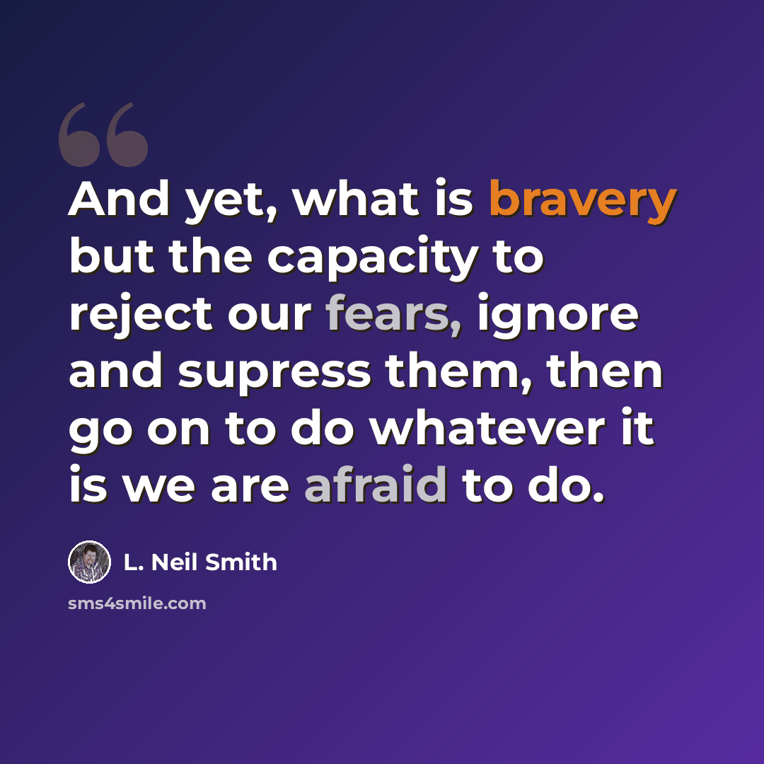 “And yet, what is bravery but the capacity to reject our fears, ignore and supress them, then go on to do whatever it is we are afraid to do.” quote by L. Neil Smith