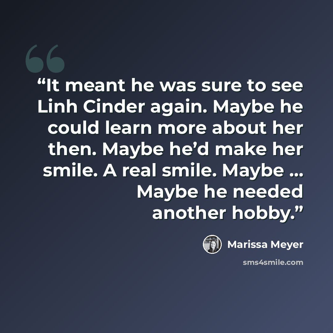 “It meant he was sure to see Linh Cinder again. Maybe he could learn more about her then. Maybe he’d make her smile. A real smile. Maybe … Maybe he needed another hobby.” quote by Marissa Meyer