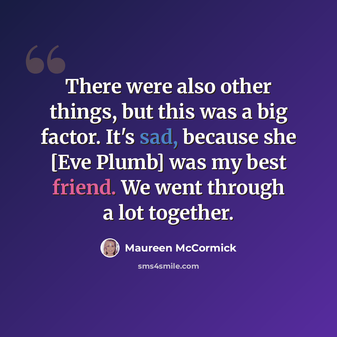 “There were also other things, but this was a big factor. It's sad, because she [Eve Plumb] was my best friend. We went through a lot together.” quote by Maureen McCormick