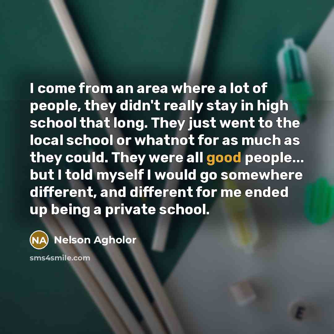 “I come from an area where a lot of people, they didn't really stay in high school that long. They just went to the local school or whatnot for as much as they could. They were all good people... but I told myself I would go somewhere different, and different for me ended up being a private school.” quote by Nelson Agholor