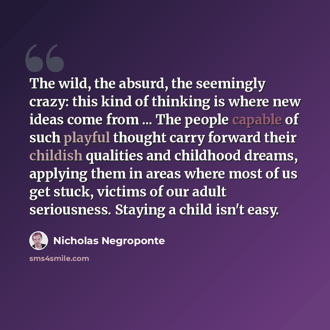 “The wild, the absurd, the seemingly crazy: this kind of thinking is where new ideas come from ... The people capable of such playful thought carry forward their childish qualities and childhood dreams, applying them in areas where most of us get stuck, victims of our adult seriousness. Staying a…” quote by Nicholas Negroponte