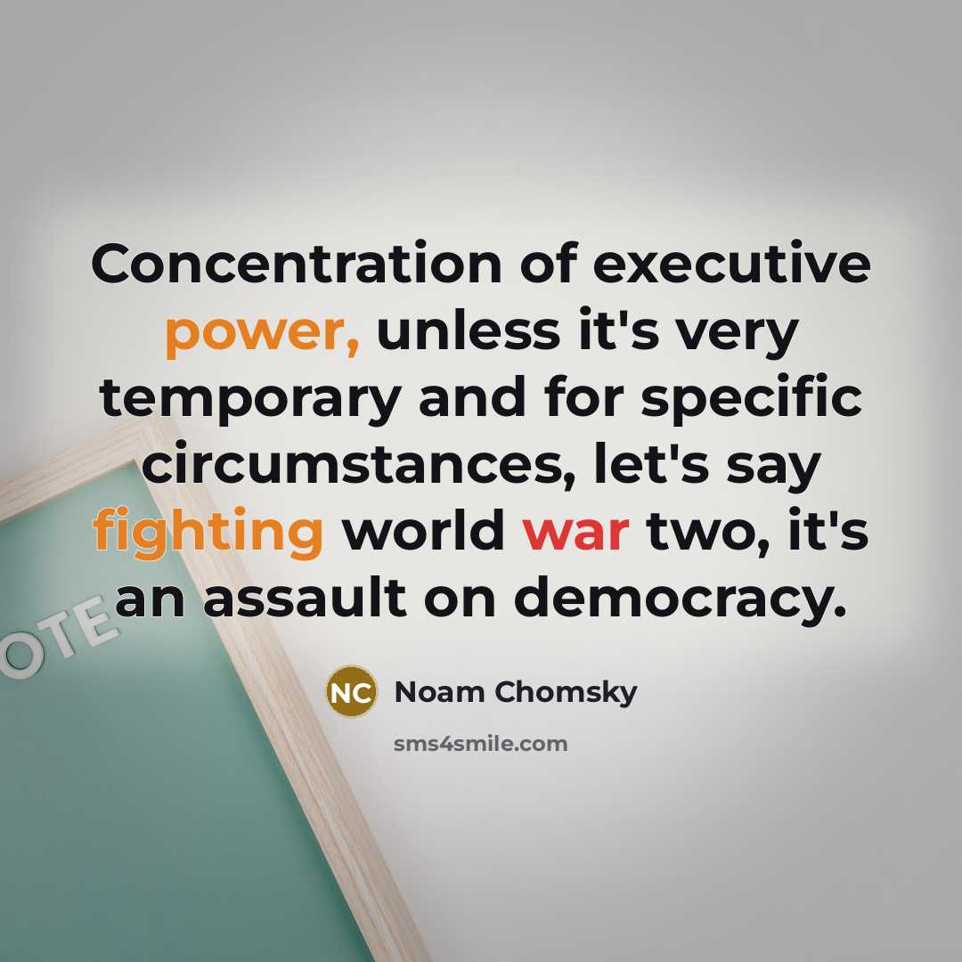 “Concentration of executive power, unless it's very temporary and for specific circumstances, let's say fighting world war two, it's an assault on democracy.” quote by Noam Chomsky
