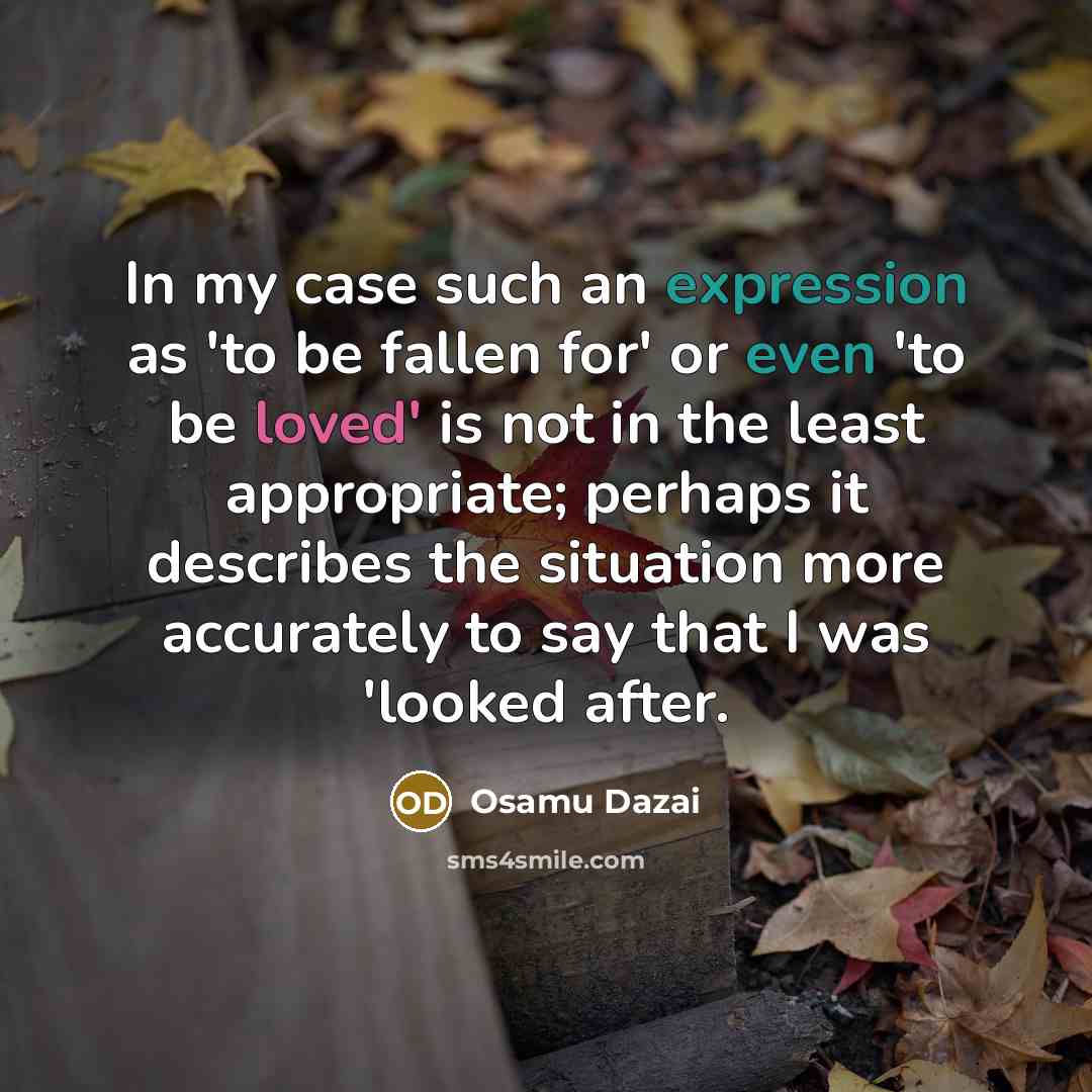 “In my case such an expression as 'to be fallen for' or even 'to be loved' is not in the least appropriate; perhaps it describes the situation more accurately to say that I was 'looked after.” quote by Osamu Dazai