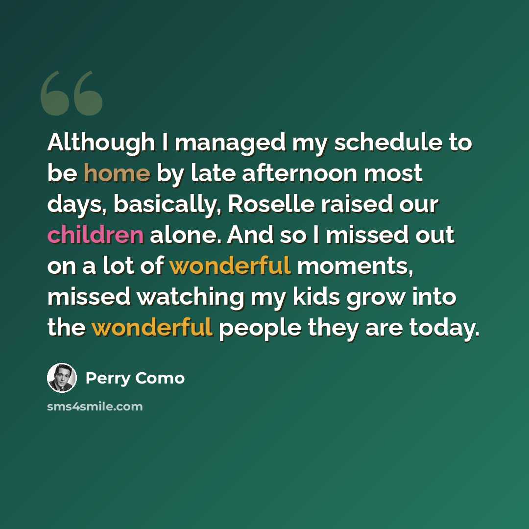 “Although I managed my schedule to be home by late afternoon most days, basically, Roselle raised our children alone. And so I missed out on a lot of wonderful moments, missed watching my kids grow into the wonderful people they are today.” quote by Perry Como