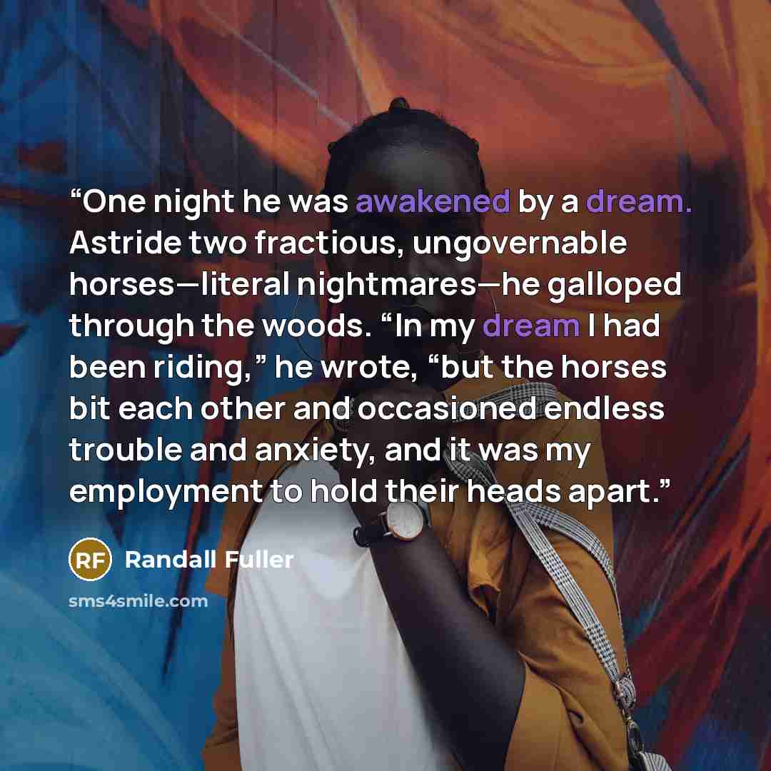 “One night he was awakened by a dream. Astride two fractious, ungovernable horses—literal nightmares—he galloped through the woods. “In my dream I had been riding,” he wrote, “but the horses bit each other and occasioned endless trouble and anxiety, and it was my employment to hold their heads apart.” quote by Randall Fuller