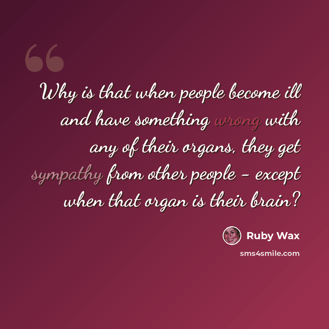 “Why is that when people become ill and have something wrong with any of their organs, they get sympathy from other people - except when that organ is their brain?” quote by Ruby Wax