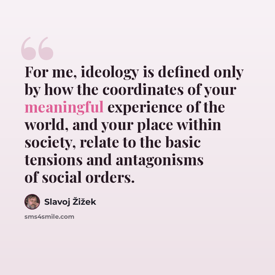 “For me, ideology is defined only by how the coordinates of your meaningful experience of the world, and your place within society, relate to the basic tensions and antagonisms of social orders.” quote by Slavoj Žižek