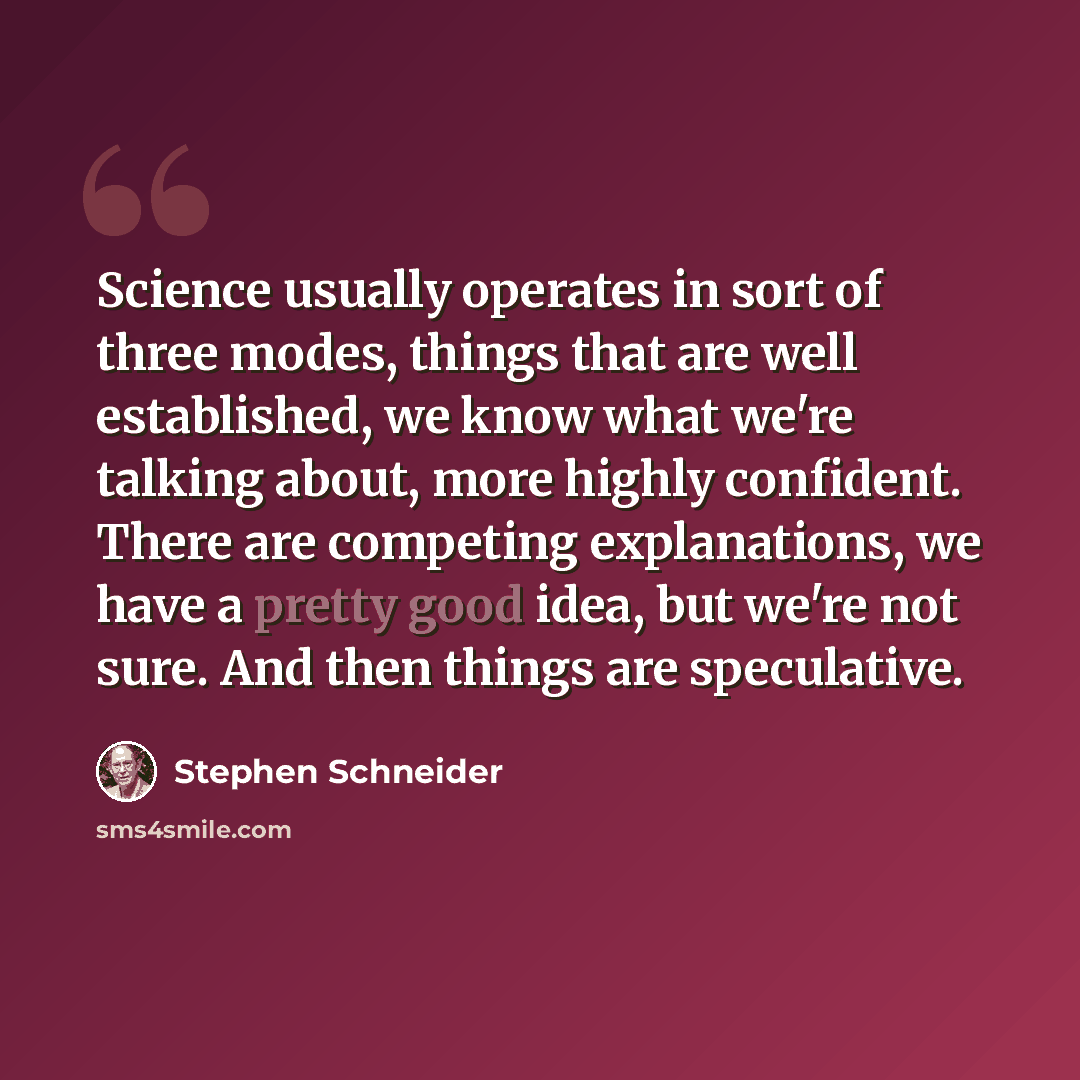 “Science usually operates in sort of three modes, things that are well established, we know what we're talking about, more highly confident. There are competing explanations, we have a pretty good idea, but we're not sure. And then things are speculative.” quote by Stephen Schneider