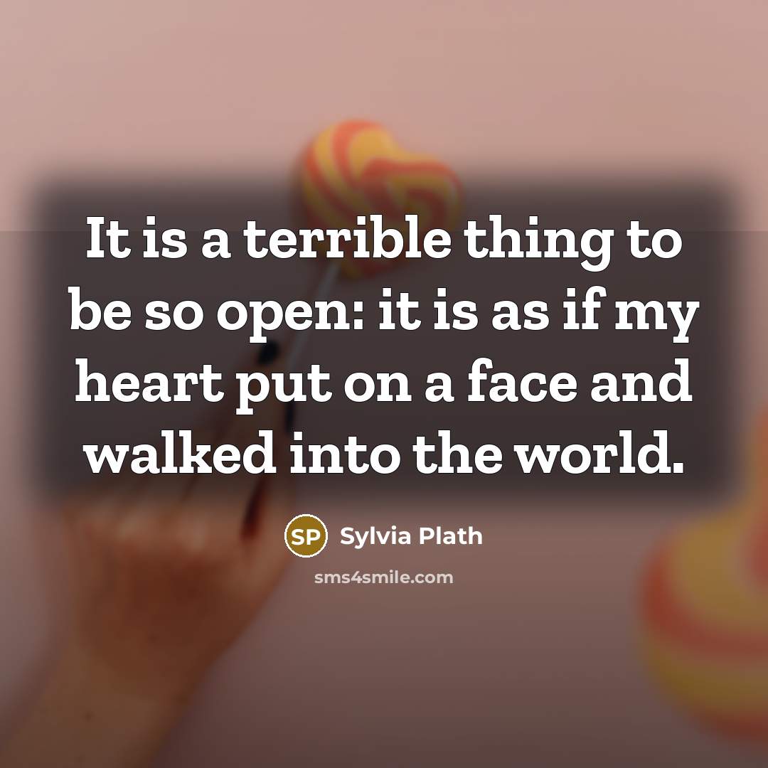 “It is a terrible thing to be so open: it is as if my heart put on a face and walked into the world.” quote by Sylvia Plath