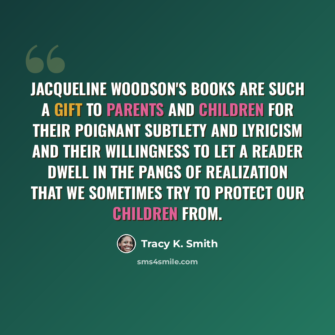 “Jacqueline Woodson's books are such a gift to parents and children for their poignant subtlety and lyricism and their willingness to let a reader dwell in the pangs of realization that we sometimes try to protect our children from.” quote by Tracy K. Smith