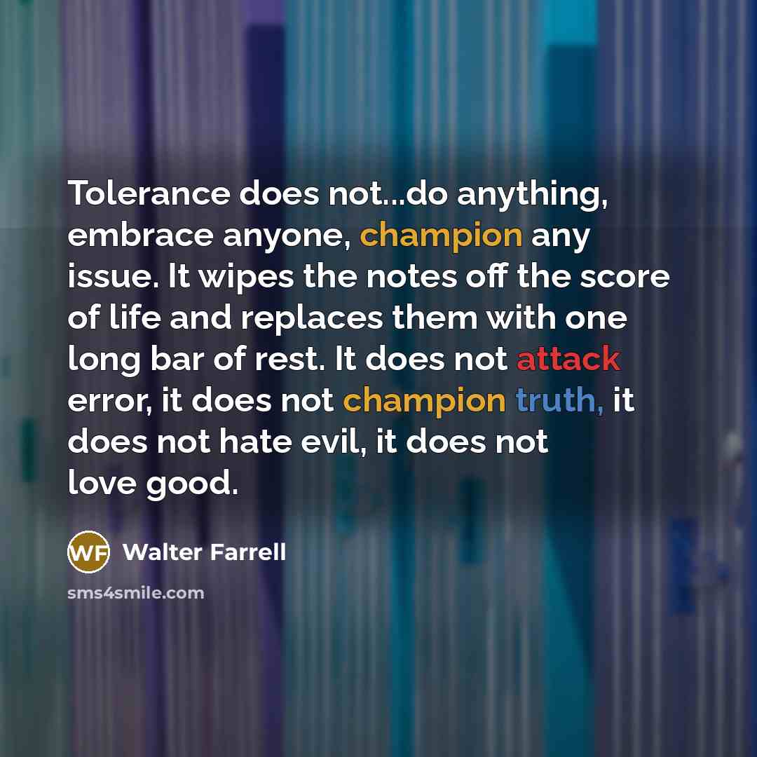 “Tolerance does not...do anything, embrace anyone, champion any issue. It wipes the notes off the score of life and replaces them with one long bar of rest. It does not attack error, it does not champion truth, it does not hate evil, it does not love good.” quote by Walter Farrell