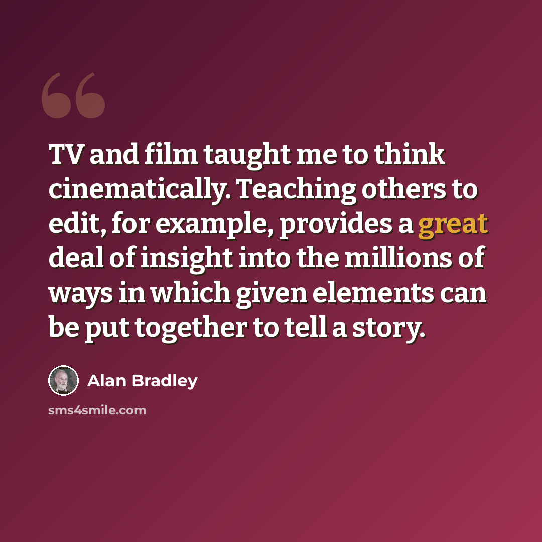 “TV and film taught me to think cinematically. Teaching others to edit, for example, provides a great deal of insight into the millions of ways in which given elements can be put together to tell a story.” quote by Alan Bradley