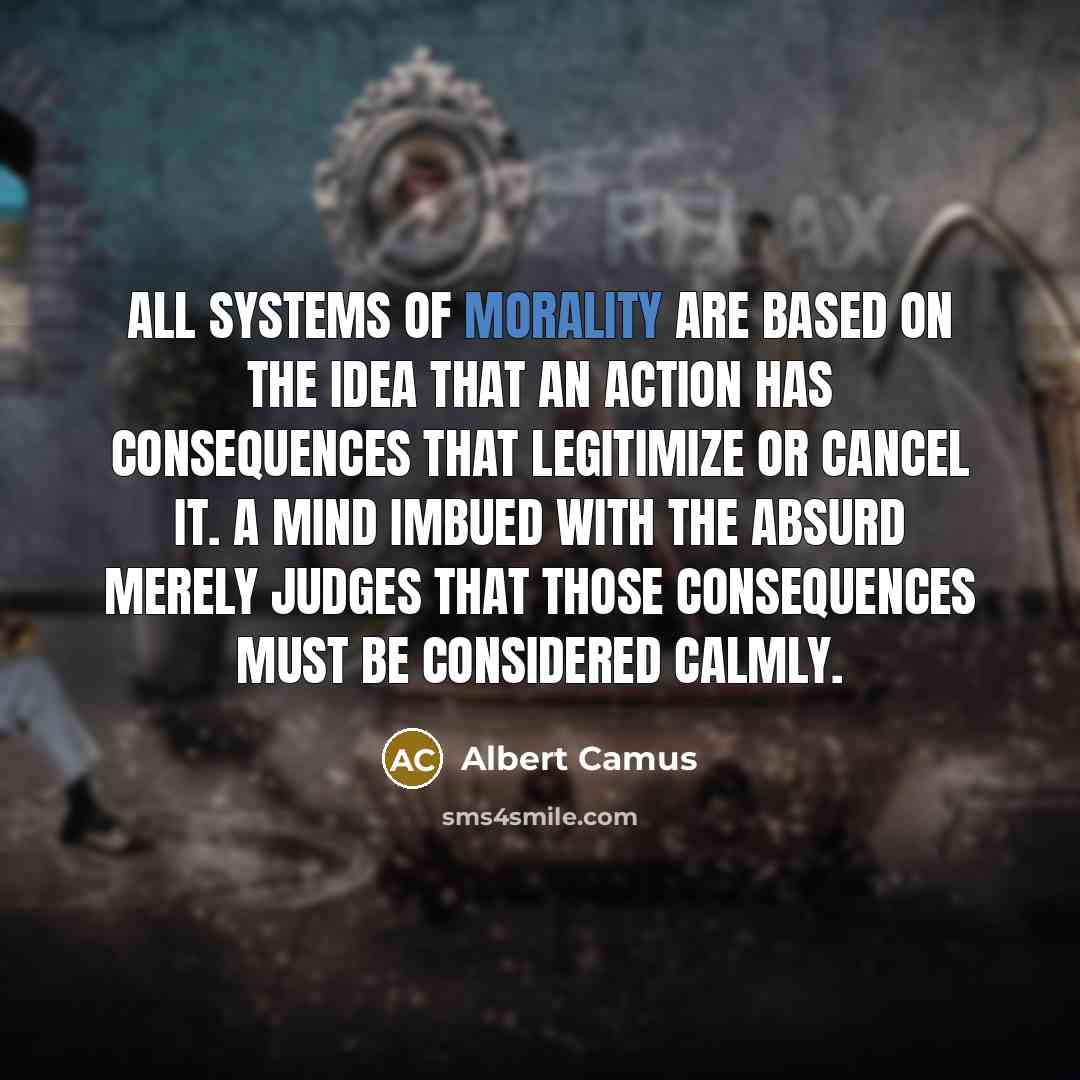 “All systems of morality are based on the idea that an action has consequences that legitimize or cancel it. A mind imbued with the absurd merely judges that those consequences must be considered calmly.” quote by Albert Camus