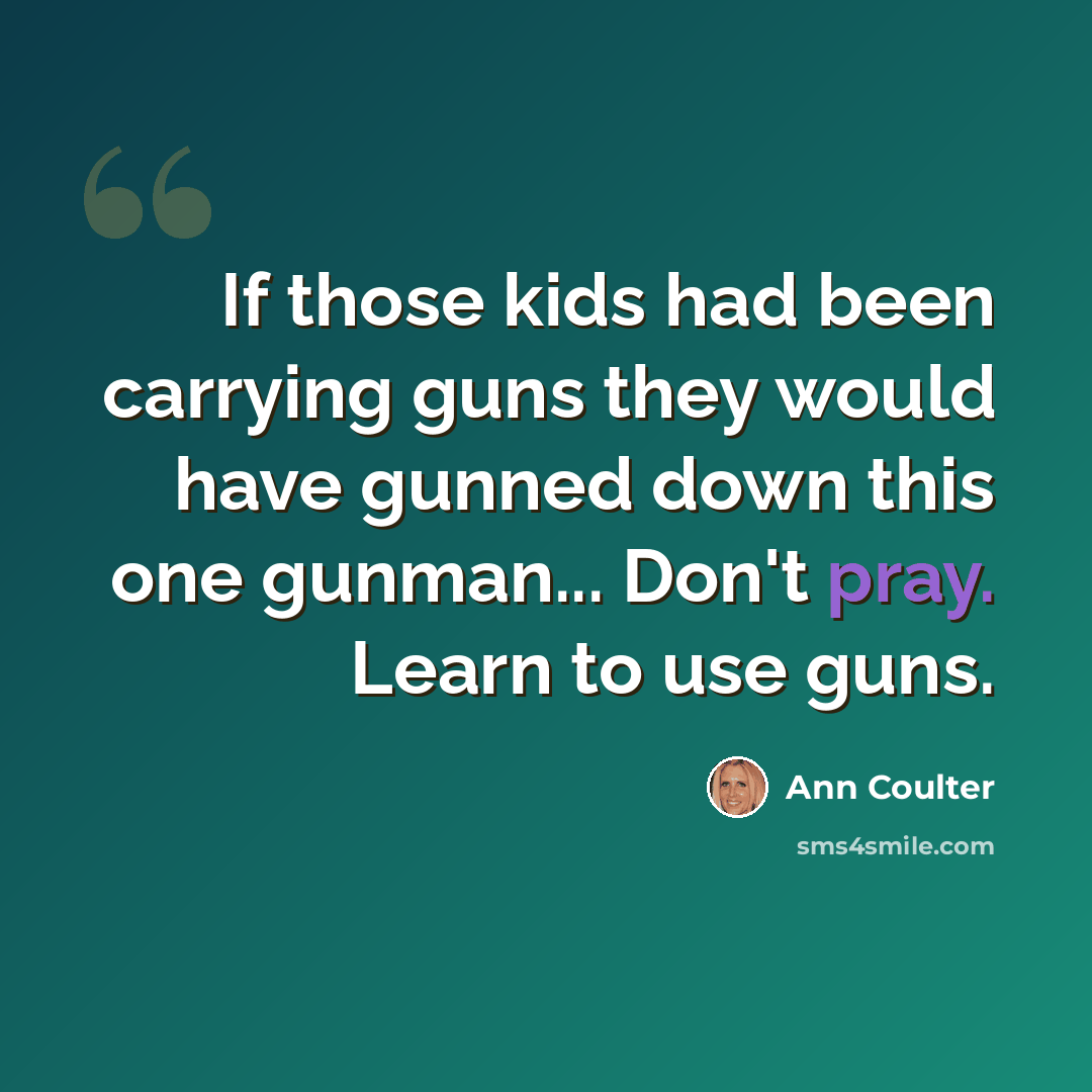 “If those kids had been carrying guns they would have gunned down this one gunman... Don't pray. Learn to use guns.” quote by Ann Coulter