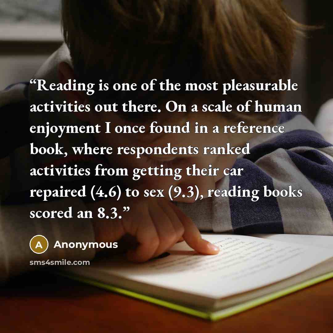 “Reading is one of the most pleasurable activities out there. On a scale of human enjoyment I once found in a reference book, where respondents ranked activities from getting their car repaired (4.6) to sex (9.3), reading books scored an 8.3.” quote by Anonymous