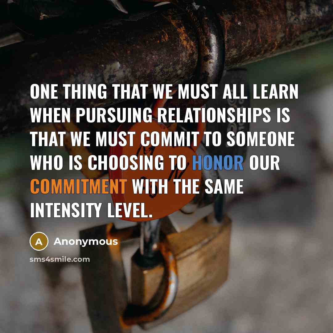 “One thing that we must all learn when pursuing relationships is that we must commit to someone who is choosing to honor our commitment with the same intensity level.” quote by Anonymous