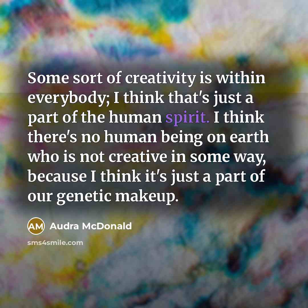 “Some sort of creativity is within everybody; I think that's just a part of the human spirit. I think there's no human being on earth who is not creative in some way, because I think it's just a part of our genetic makeup.” quote by Audra McDonald
