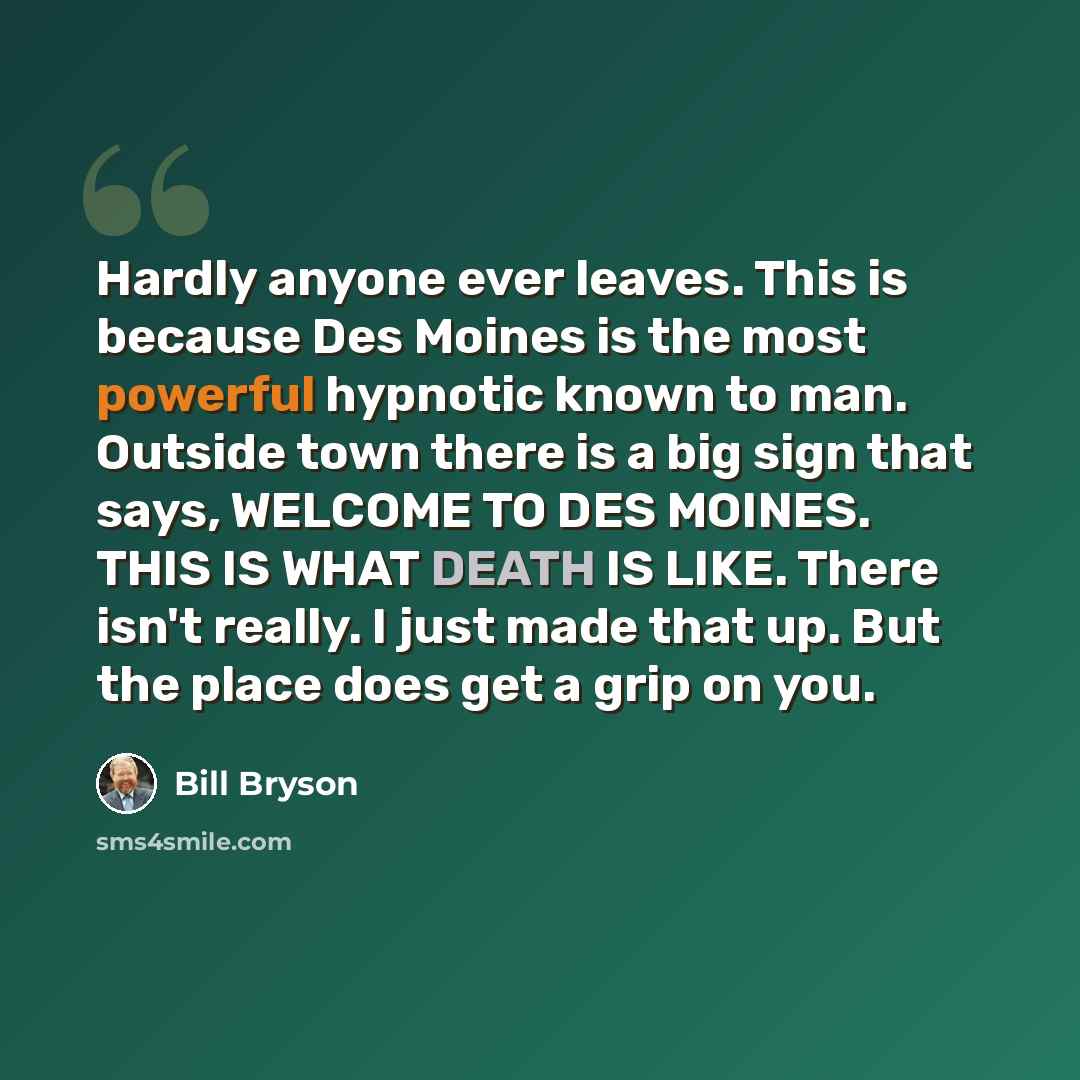 “Hardly anyone ever leaves. This is because Des Moines is the most powerful hypnotic known to man. Outside town there is a big sign that says, WELCOME TO DES MOINES. THIS IS WHAT DEATH IS LIKE. There isn't really. I just made that up. But the place does get a grip on you.” quote by Bill Bryson