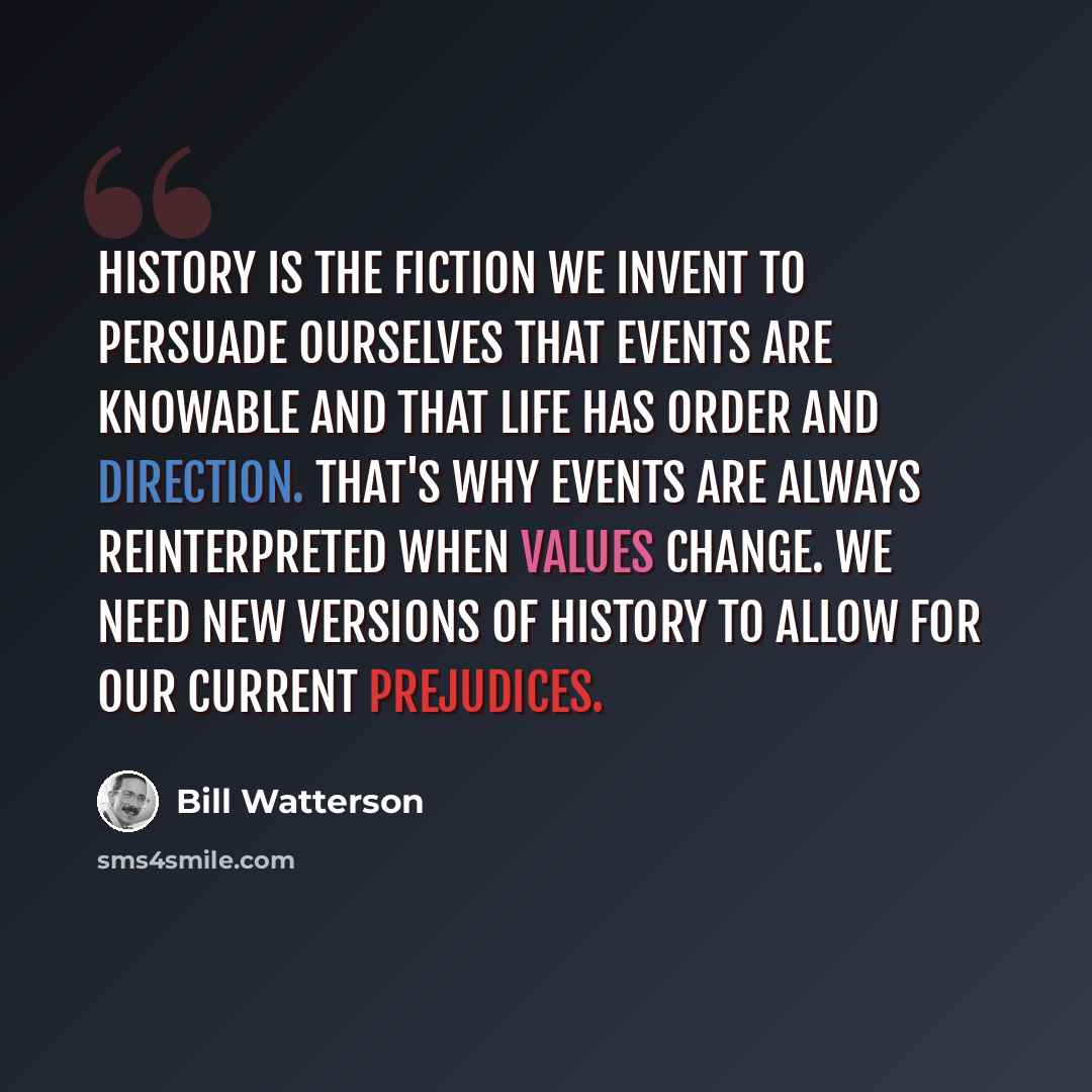 “History is the fiction we invent to persuade ourselves that events are knowable and that life has order and direction. That's why events are always reinterpreted when values change. We need new versions of history to allow for our current prejudices.” quote by Bill Watterson