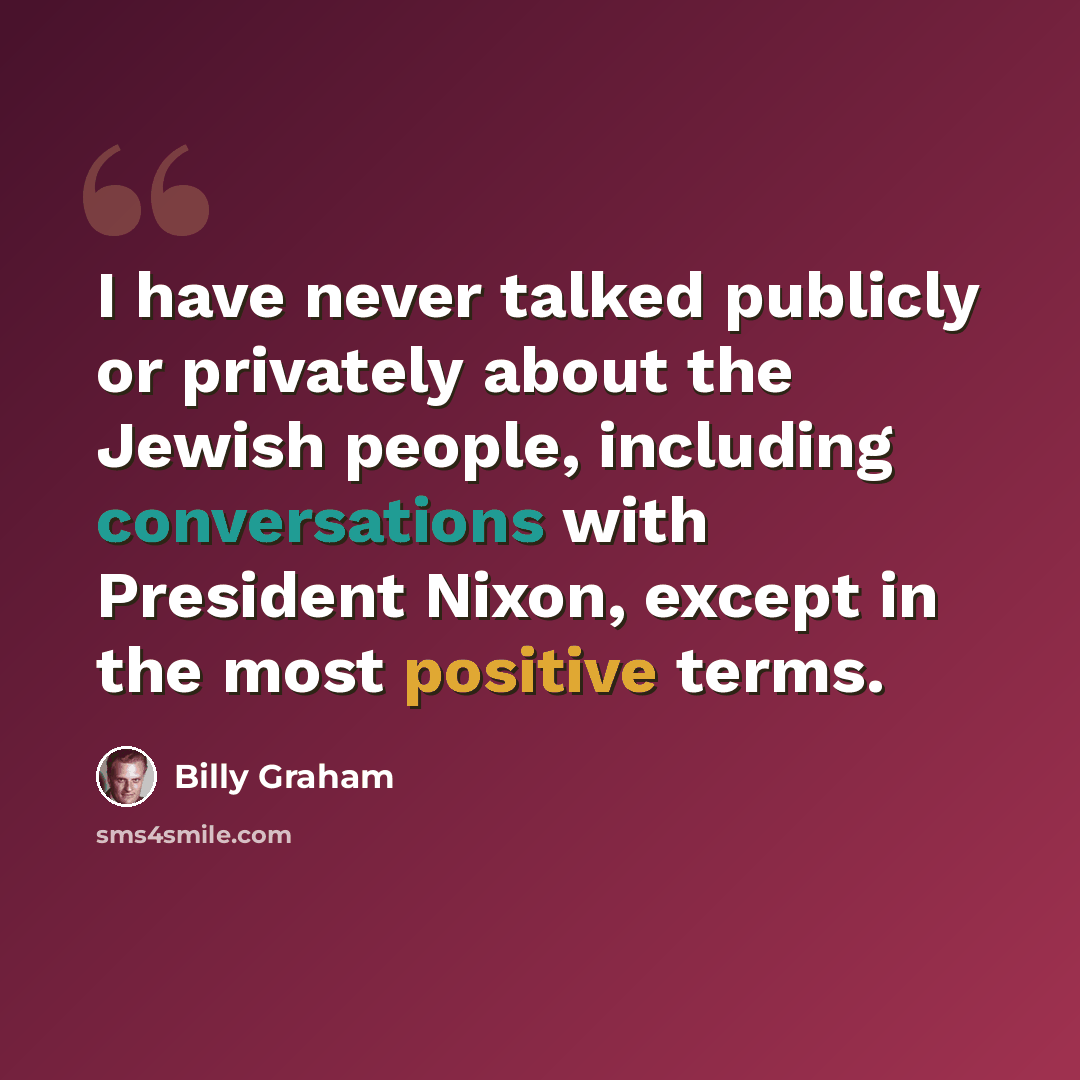“I have never talked publicly or privately about the Jewish people, including conversations with President Nixon, except in the most positive terms.” quote by Billy Graham