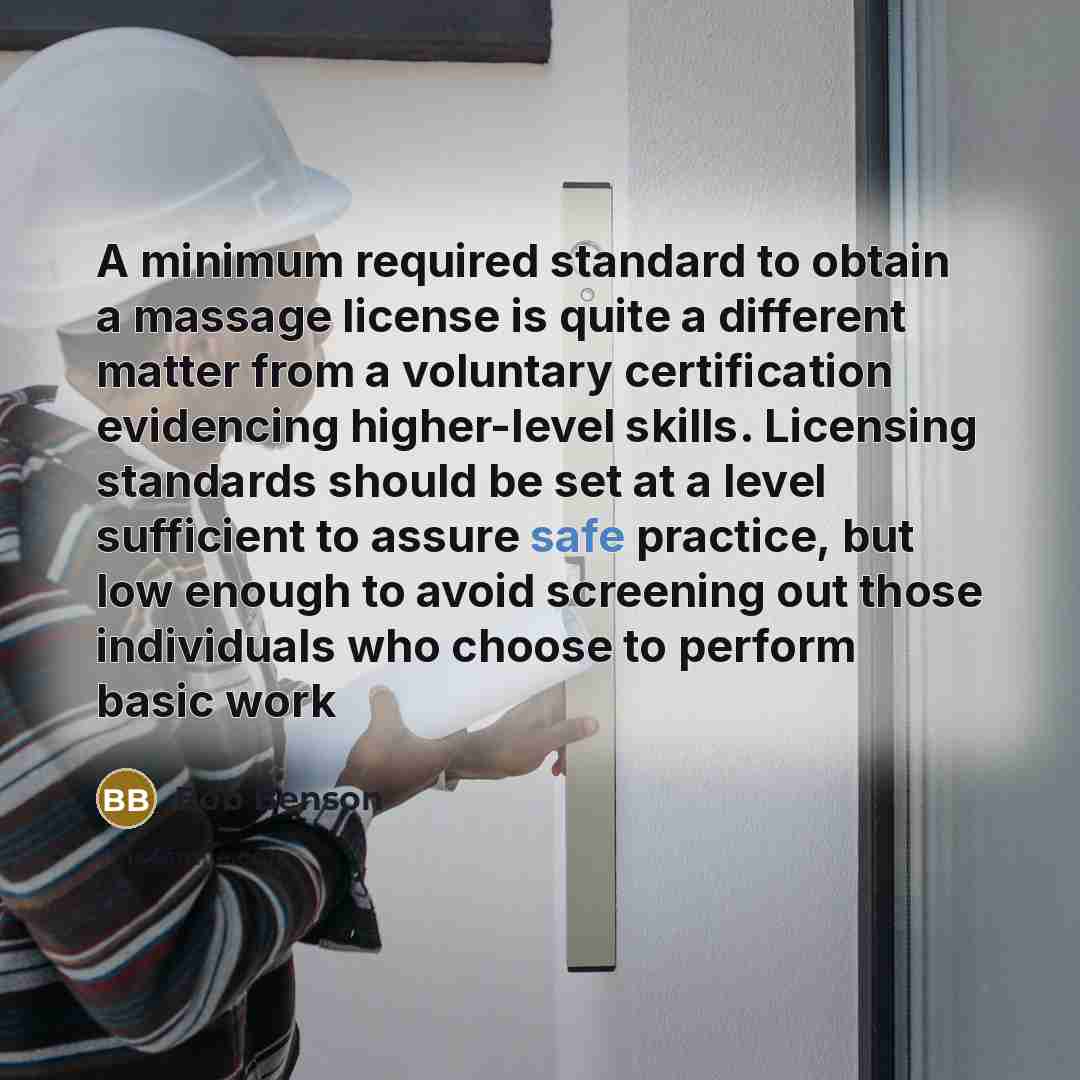 “A minimum required standard to obtain a massage license is quite a different matter from a voluntary certification evidencing higher-level skills. Licensing standards should be set at a level sufficient to assure safe practice, but low enough to avoid screening out those individuals who choose to…” quote by Bob Benson