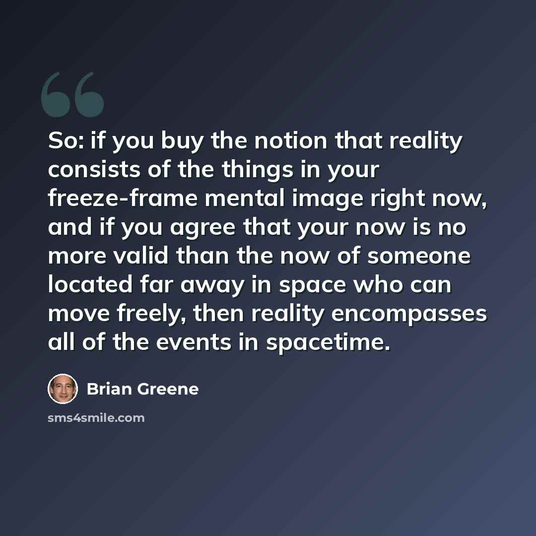 “So: if you buy the notion that reality consists of the things in your freeze-frame mental image right now, and if you agree that your now is no more valid than the now of someone located far away in space who can move freely, then reality encompasses all of the events in spacetime.” quote by Brian Greene
