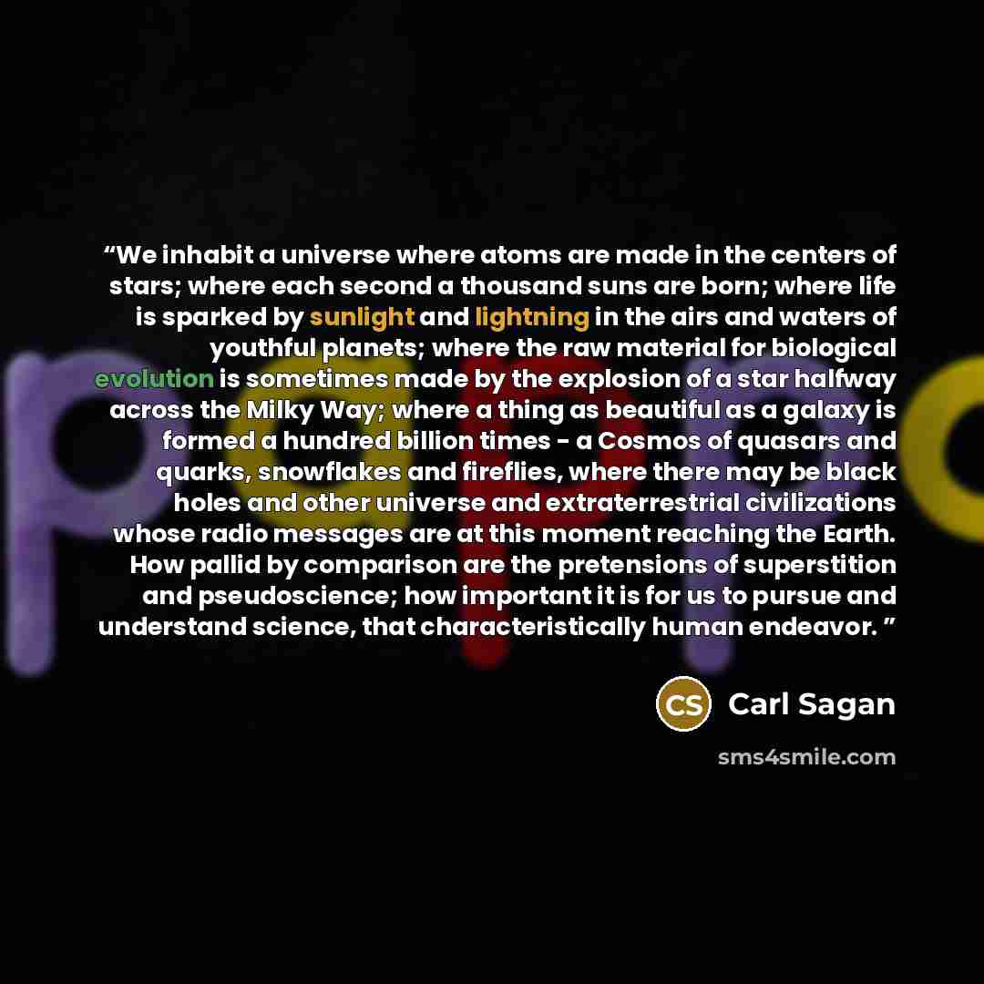 “We inhabit a universe where atoms are made in the centers of stars; where each second a thousand suns are born; where life is sparked by sunlight and lightning in the airs and waters of youthful planets; where the raw material for biological evolution is sometimes made by the explosion of a star…” quote by Carl Sagan