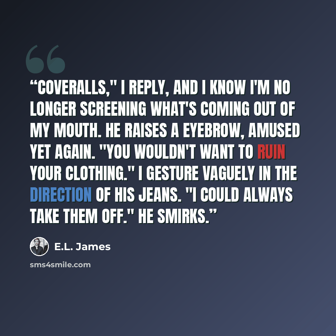 “Coveralls," I reply, and I know I'm no longer screening what's coming out of my mouth. He raises a eyebrow, amused yet again. "You wouldn't want to ruin your clothing." I gesture vaguely in the direction of his jeans. "I could always take them off." He smirks.” quote by E.L. James