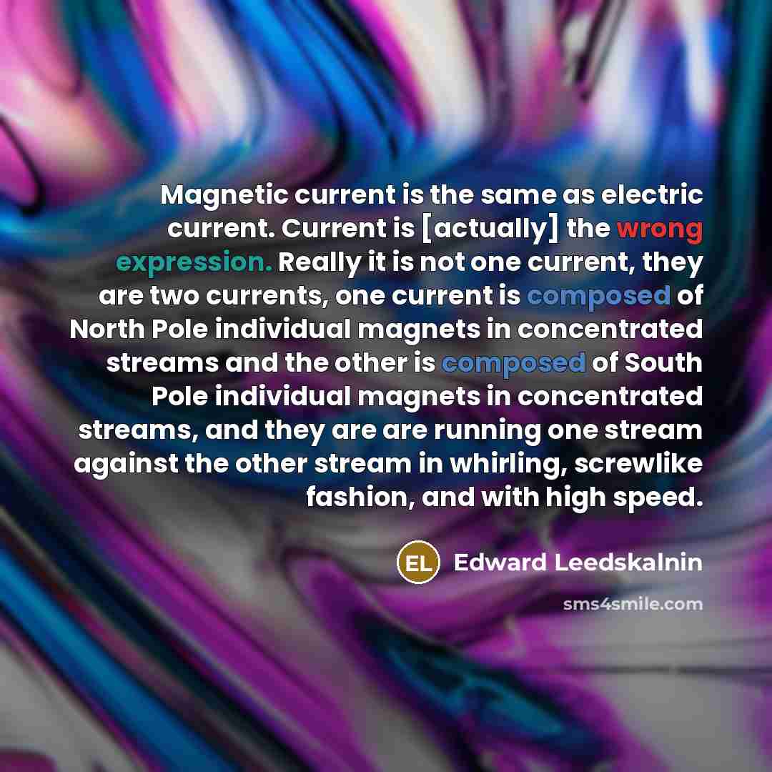 “Magnetic current is the same as electric current. Current is [actually] the wrong expression. Really it is not one current, they are two currents, one current is composed of North Pole individual magnets in concentrated streams and the other is composed of South Pole individual magnets in…” quote by Edward Leedskalnin