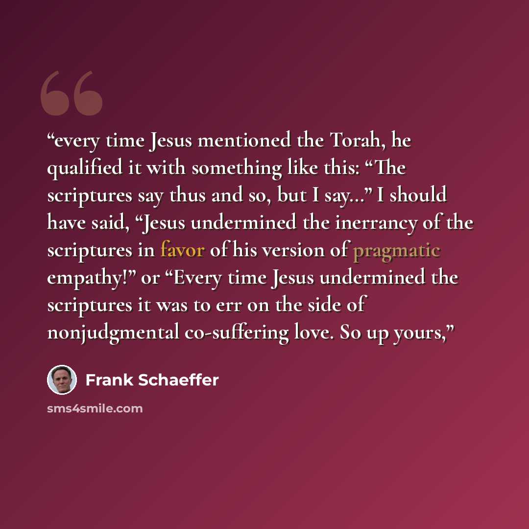 “every time Jesus mentioned the Torah, he qualified it with something like this: “The scriptures say thus and so, but I say…” I should have said, “Jesus undermined the inerrancy of the scriptures in favor of his version of pragmatic empathy!” or “Every time Jesus undermined the scriptures it was to…” quote by Frank Schaeffer