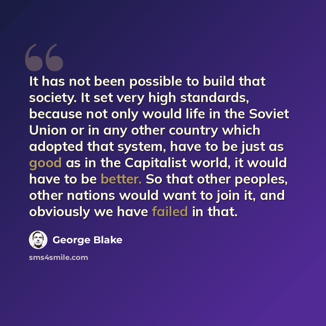 “It has not been possible to build that society. It set very high standards, because not only would life in the Soviet Union or in any other country which adopted that system, have to be just as good as in the Capitalist world, it would have to be better. So that other peoples, other nations would…” quote by George Blake