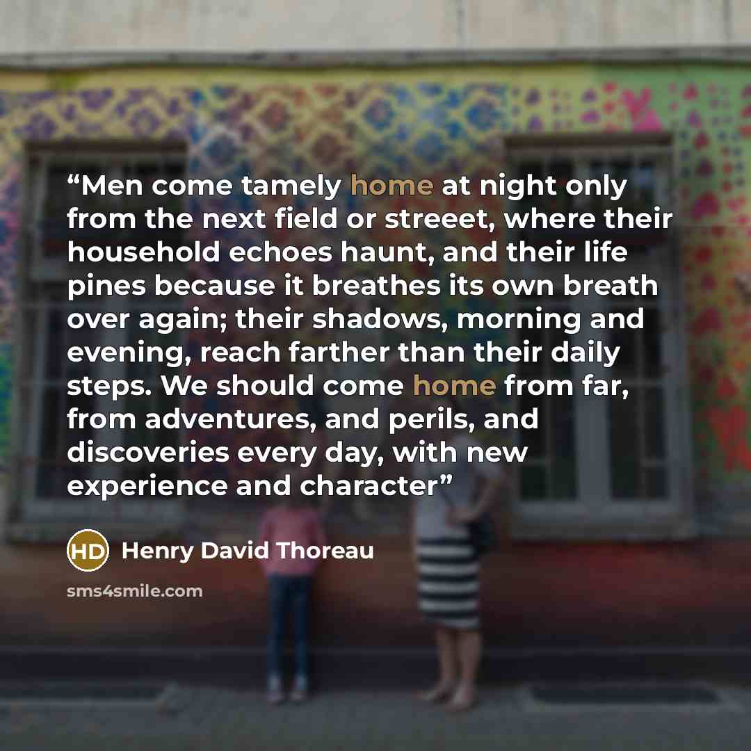 “Men come tamely home at night only from the next field or streeet, where their household echoes haunt, and their life pines because it breathes its own breath over again; their shadows, morning and evening, reach farther than their daily steps. We should come home from far, from adventures, and…” quote by Henry David Thoreau