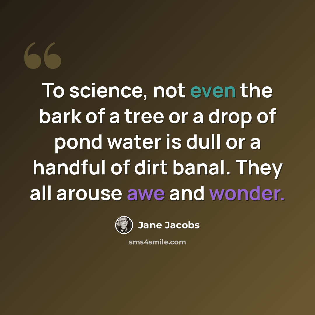 “To science, not even the bark of a tree or a drop of pond water is dull or a handful of dirt banal. They all arouse awe and wonder.” quote by Jane Jacobs